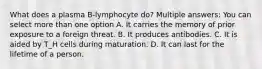 What does a plasma B-lymphocyte do? Multiple answers: You can select more than one option A. It carries the memory of prior exposure to a foreign threat. B. It produces antibodies. C. It is aided by T_H cells during maturation. D. It can last for the lifetime of a person.