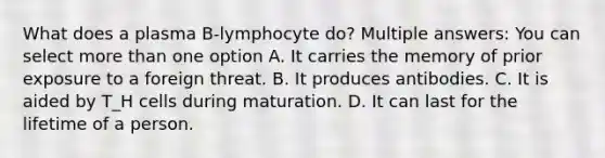 What does a plasma B-lymphocyte do? Multiple answers: You can select <a href='https://www.questionai.com/knowledge/keWHlEPx42-more-than' class='anchor-knowledge'>more than</a> one option A. It carries the memory of prior exposure to a foreign threat. B. It produces antibodies. C. It is aided by T_H cells during maturation. D. It can last for the lifetime of a person.