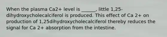 When the plasma Ca2+ level is ______, little 1,25-dihydroxycholecalciferol is produced. This effect of Ca 2+ on production of 1,25dihydroxycholecalciferol thereby reduces the signal for Ca 2+ absorption from the intestine.