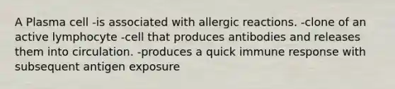 A Plasma cell -is associated with allergic reactions. -clone of an active lymphocyte -cell that produces antibodies and releases them into circulation. -produces a quick immune response with subsequent antigen exposure