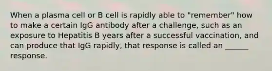 When a plasma cell or B cell is rapidly able to "remember" how to make a certain IgG antibody after a challenge, such as an exposure to Hepatitis B years after a successful vaccination, and can produce that IgG rapidly, that response is called an ______ response.