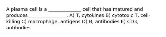 A plasma cell is a ______________ cell that has matured and produces ________________. A) T, cytokines B) cytotoxic T, cell-killing C) macrophage, antigens D) B, antibodies E) CD3, antibodies