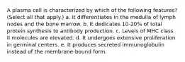 A plasma cell is characterized by which of the following features? (Select all that apply.) a. It differentiates in the medulla of lymph nodes and the bone marrow. b. It dedicates 10-20% of total protein synthesis to antibody production. c. Levels of MHC class II molecules are elevated. d. It undergoes extensive proliferation in germinal centers. e. It produces secreted immunoglobulin instead of the membrane-bound form.