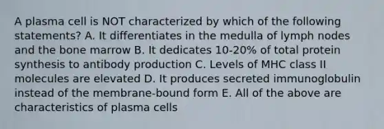 A plasma cell is NOT characterized by which of the following statements? A. It differentiates in the medulla of lymph nodes and the bone marrow B. It dedicates 10-20% of total protein synthesis to antibody production C. Levels of MHC class II molecules are elevated D. It produces secreted immunoglobulin instead of the membrane-bound form E. All of the above are characteristics of plasma cells