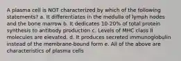 A plasma cell is NOT characterized by which of the following statements? a. It differentiates in the medulla of lymph nodes and the bone marrow b. It dedicates 10-20% of total protein synthesis to antibody production c. Levels of MHC class II molecules are elevated. d. It produces secreted immunoglobulin instead of the membrane-bound form e. All of the above are characteristics of plasma cells