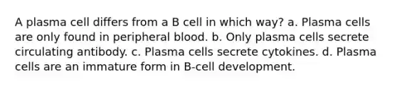 A plasma cell differs from a B cell in which way? a. Plasma cells are only found in peripheral blood. b. Only plasma cells secrete circulating antibody. c. Plasma cells secrete cytokines. d. Plasma cells are an immature form in B-cell development.