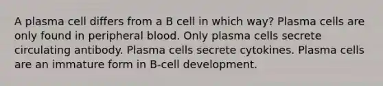 A plasma cell differs from a B cell in which way? Plasma cells are only found in peripheral blood. Only plasma cells secrete circulating antibody. Plasma cells secrete cytokines. Plasma cells are an immature form in B-cell development.