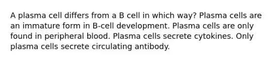 A plasma cell differs from a B cell in which way? Plasma cells are an immature form in B-cell development. Plasma cells are only found in peripheral blood. Plasma cells secrete cytokines. Only plasma cells secrete circulating antibody.