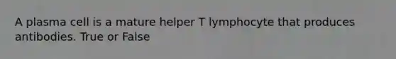 A plasma cell is a mature helper T lymphocyte that produces antibodies. True or False