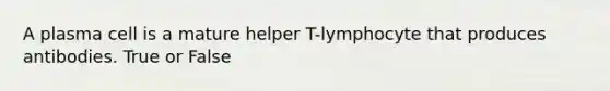 A plasma cell is a mature helper T-lymphocyte that produces antibodies. True or False