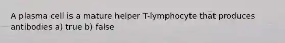 A plasma cell is a mature helper T-lymphocyte that produces antibodies a) true b) false