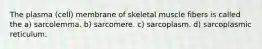 The plasma (cell) membrane of skeletal muscle fibers is called the a) sarcolemma. b) sarcomere. c) sarcoplasm. d) sarcoplasmic reticulum.
