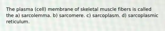 The plasma (cell) membrane of skeletal muscle fibers is called the a) sarcolemma. b) sarcomere. c) sarcoplasm. d) sarcoplasmic reticulum.