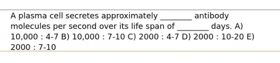 A plasma cell secretes approximately ________ antibody molecules per second over its life span of ________ days. A) 10,000 : 4-7 B) 10,000 : 7-10 C) 2000 : 4-7 D) 2000 : 10-20 E) 2000 : 7-10