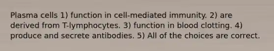 Plasma cells 1) function in cell-mediated immunity. 2) are derived from T-lymphocytes. 3) function in blood clotting. 4) produce and secrete antibodies. 5) All of the choices are correct.