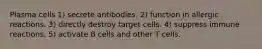 Plasma cells 1) secrete antibodies. 2) function in allergic reactions. 3) directly destroy target cells. 4) suppress immune reactions. 5) activate B cells and other T cells.