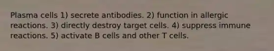 Plasma cells 1) secrete antibodies. 2) function in allergic reactions. 3) directly destroy target cells. 4) suppress immune reactions. 5) activate B cells and other T cells.