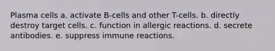 Plasma cells a. activate B-cells and other T-cells. b. directly destroy target cells. c. function in allergic reactions. d. secrete antibodies. e. suppress immune reactions.