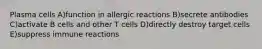 Plasma cells A)function in allergic reactions B)secrete antibodies C)activate B cells and other T cells D)directly destroy target cells E)suppress immune reactions