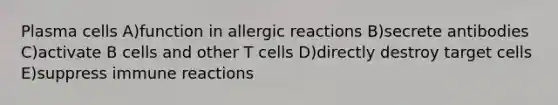 Plasma cells A)function in allergic reactions B)secrete antibodies C)activate B cells and other T cells D)directly destroy target cells E)suppress immune reactions