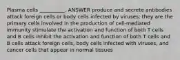 Plasma cells __________. ANSWER produce and secrete antibodies attack foreign cells or body cells infected by viruses; they are the primary cells involved in the production of cell-mediated immunity stimulate the activation and function of both T cells and B cells inhibit the activation and function of both T cells and B cells attack foreign cells, body cells infected with viruses, and cancer cells that appear in normal tissues