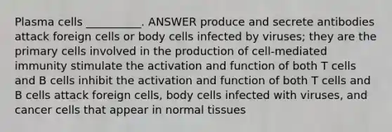 Plasma cells __________. ANSWER produce and secrete antibodies attack foreign cells or body cells infected by viruses; they are the primary cells involved in the production of cell-mediated immunity stimulate the activation and function of both T cells and B cells inhibit the activation and function of both T cells and B cells attack foreign cells, body cells infected with viruses, and cancer cells that appear in normal tissues