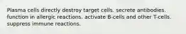 Plasma cells directly destroy target cells. secrete antibodies. function in allergic reactions. activate B-cells and other T-cells. suppress immune reactions.