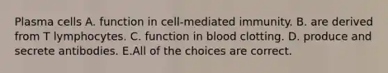 Plasma cells A. function in cell-mediated immunity. B. are derived from T lymphocytes. C. function in blood clotting. D. produce and secrete antibodies. E.All of the choices are correct.