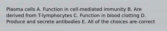 Plasma cells A. Function in cell-mediated immunity B. Are derived from T-lymphocytes C. Function in blood clotting D. Produce and secrete antibodies E. All of the choices are correct