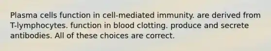 Plasma cells function in cell-mediated immunity. are derived from T-lymphocytes. function in blood clotting. produce and secrete antibodies. All of these choices are correct.