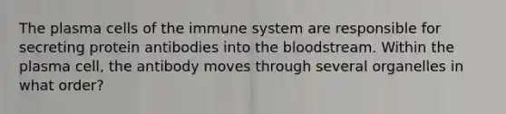 The plasma <a href='https://www.questionai.com/knowledge/kEGzZ28NfR-cells-of-the-immune-system' class='anchor-knowledge'>cells of the immune system</a> are responsible for secreting protein antibodies into <a href='https://www.questionai.com/knowledge/k7oXMfj7lk-the-blood' class='anchor-knowledge'>the blood</a>stream. Within the plasma cell, the antibody moves through several organelles in what order?