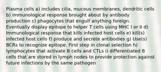 Plasma cells a) includes cilia, mucous membranes, dendritic cells b) immunological response brought about by antibody production c) phagocytes that engulf anything foreign. Eventually display epitope to helper T cells using MHC I or II d) Immunological response that kills infected host cells e) kill(s) infected host cells f) produce and secrete antibodies g) Use(s) BCRs to recognize epitope. First step in clonal selection h) lymphocytes that activate B cells and CTLs i) differentiated B cells that are stored in lymph nodes to provide protection against future infections by the same pathogen