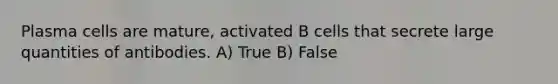 Plasma cells are mature, activated B cells that secrete large quantities of antibodies. A) True B) False