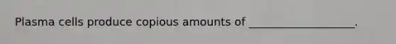 Plasma cells produce copious amounts of ___________________.