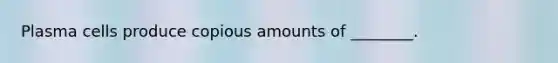 Plasma cells produce copious amounts of ________.
