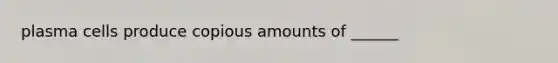 plasma cells produce copious amounts of ______