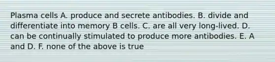 Plasma cells A. produce and secrete antibodies. B. divide and differentiate into memory B cells. C. are all very long-lived. D. can be continually stimulated to produce more antibodies. E. A and D. F. none of the above is true