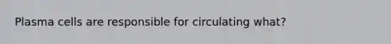 Plasma cells are responsible for circulating what?