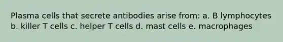 Plasma cells that secrete antibodies arise from: a. B lymphocytes b. killer T cells c. helper T cells d. mast cells e. macrophages