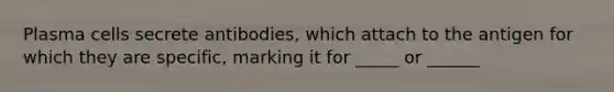 Plasma cells secrete antibodies, which attach to the antigen for which they are specific, marking it for _____ or ______