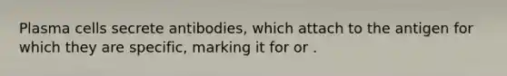 Plasma cells secrete antibodies, which attach to the antigen for which they are specific, marking it for or .