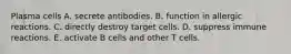 Plasma cells A. secrete antibodies. B. function in allergic reactions. C. directly destroy target cells. D. suppress immune reactions. E. activate B cells and other T cells.