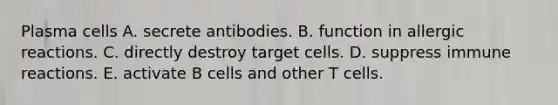 Plasma cells A. secrete antibodies. B. function in allergic reactions. C. directly destroy target cells. D. suppress immune reactions. E. activate B cells and other T cells.