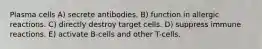 Plasma cells A) secrete antibodies. B) function in allergic reactions. C) directly destroy target cells. D) suppress immune reactions. E) activate B-cells and other T-cells.