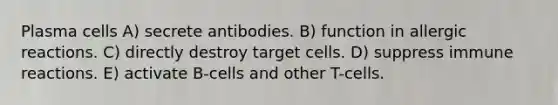 Plasma cells A) secrete antibodies. B) function in allergic reactions. C) directly destroy target cells. D) suppress immune reactions. E) activate B-cells and other T-cells.