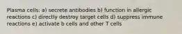 Plasma cells: a) secrete antibodies b) function in allergic reactions c) directly destroy target cells d) suppress immune reactions e) activate b cells and other T cells