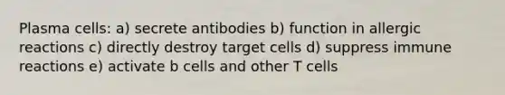 Plasma cells: a) secrete antibodies b) function in allergic reactions c) directly destroy target cells d) suppress immune reactions e) activate b cells and other T cells