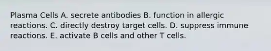 Plasma Cells A. secrete antibodies B. function in allergic reactions. C. directly destroy target cells. D. suppress immune reactions. E. activate B cells and other T cells.