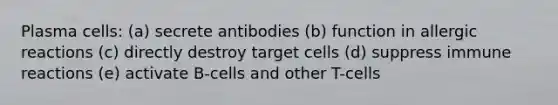 Plasma cells: (a) secrete antibodies (b) function in allergic reactions (c) directly destroy target cells (d) suppress immune reactions (e) activate B-cells and other T-cells