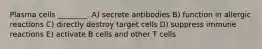 Plasma cells ________. A) secrete antibodies B) function in allergic reactions C) directly destroy target cells D) suppress immune reactions E) activate B cells and other T cells